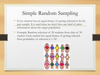 Simple Random Sampling
• Every element has an equal chance of getting selected to be the
part sample. It is used when we don’t have any kind of prior
information about the target population.
• Example: Random selection of 20 students from class of 50
student. Each student has equal chance of getting selected.
Here probability of selection is 1/50
 