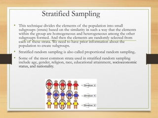 Stratified Sampling
• This technique divides the elements of the population into small
subgroups (strata) based on the similarity in such a way that the elements
within the group are homogeneous and heterogeneous among the other
subgroups formed. And then the elements are randomly selected from
each of these strata. We need to have prior information about the
population to create subgroups.
• Stratified random sampling is also called proportional random sampling..
• Some of the most common strata used in stratified random sampling
include age, gender, religion, race, educational attainment, socioeconomic
status, and nationality.
 