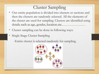 Cluster Sampling
• Our entire population is divided into clusters or sections and
then the clusters are randomly selected. All the elements of
the cluster are used for sampling. Clusters are identified using
details such as age, gender, location etc.
• Cluster sampling can be done in following ways:
• Single Stage Cluster Sampling
-Entire cluster is selected randomly for sampling.
 