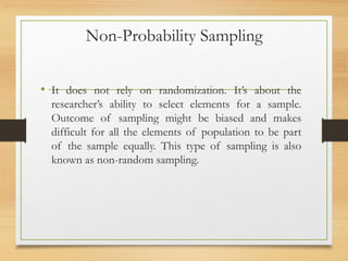 Non-Probability Sampling
• It does not rely on randomization. It’s about the
researcher’s ability to select elements for a sample.
Outcome of sampling might be biased and makes
difficult for all the elements of population to be part
of the sample equally. This type of sampling is also
known as non-random sampling.
 