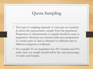 Quota Sampling
• This type of sampling depends of some pre-set standard.
It selects the representative sample from the population.
Proportion of characteristics in sample should be same as
population. Elements are selected until exact proportions
of certain types of data is obtained or sufficient data in
different categories is collected.
• For example: If our population has 45% females and 55%
males then our sample should reflect the same percentage
of males and females.
 