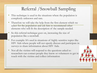 Referral /Snowball Sampling
• This technique is used in the situations where the population is
completely unknown and rare.
• Therefore we will take the help from the first element which we
select for the population and ask him to recommend other
elements who will fit the description of the sample needed.
• So this referral technique goes on, increasing the size of
population like a snowball.
• For example: It’s used in situations of highly sensitive topics like
HIV Aids where people will not openly discuss and participate in
surveys to share information about HIV Aids.
• Not all the victims will respond to the questions asked so
researchers can contact people they know or volunteers to get in
touch with the victims and collect information
 