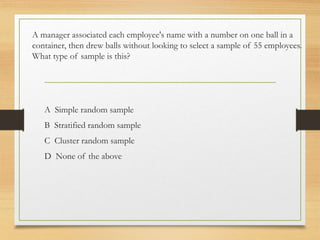 A manager associated each employee's name with a number on one ball in a
container, then drew balls without looking to select a sample of 55 employees.
What type of sample is this?
A Simple random sample
B Stratified random sample
C Cluster random sample
D None of the above
 