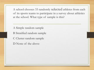 A school chooses 33 randomly selected athletes from each
of its sports teams to participate in a survey about athletics
at the school. What type of sample is this?
A Simple random sample
B Stratified random sample
C Cluster random sample
D None of the above
 