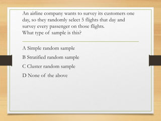 An airline company wants to survey its customers one
day, so they randomly select 5 flights that day and
survey every passenger on those flights.
What type of sample is this?
A Simple random sample
B Stratified random sample
C Cluster random sample
D None of the above
 