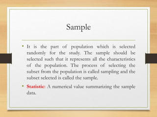 Sample
• It is the part of population which is selected
randomly for the study. The sample should be
selected such that it represents all the characteristics
of the population. The process of selecting the
subset from the population is called sampling and the
subset selected is called the sample.
• Statistic: A numerical value summarizing the sample
data.
 