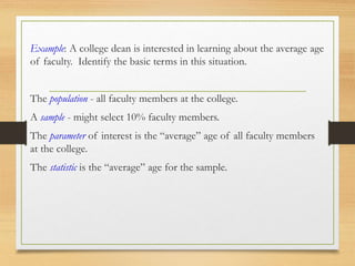 Example: A college dean is interested in learning about the average age
of faculty. Identify the basic terms in this situation.
The population - all faculty members at the college.
A sample - might select 10% faculty members.
The parameter of interest is the “average” age of all faculty members
at the college.
The statistic is the “average” age for the sample.
 