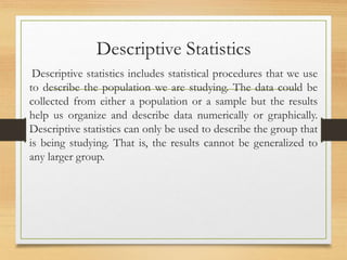 Descriptive Statistics
Descriptive statistics includes statistical procedures that we use
to describe the population we are studying. The data could be
collected from either a population or a sample but the results
help us organize and describe data numerically or graphically.
Descriptive statistics can only be used to describe the group that
is being studying. That is, the results cannot be generalized to
any larger group.
 