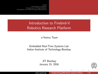 outline
Introduction to Robotics
Introduction to FireBird Platform
Introduction to FireBird ATmega-2560 Platform
Introduction to Firebird-V
Robotics Research Platform
e-Yantra Team
Embedded Real-Time Systems Lab
Indian Institute of Technology-Bombay
IIT Bombay
January 15, 2016
www.e-yantra.org Firebird ATmega2560 Robotics Research Platform 1/32
 