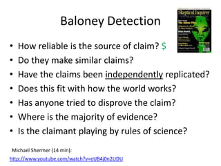 Baloney Detection
•   How reliable is the source of claim? $
•   Do they make similar claims?
•   Have the claims been independently replicated?
•   Does this fit with how the world works?
•   Has anyone tried to disprove the claim?
•   Where is the majority of evidence?
•   Is the claimant playing by rules of science?
Michael Shermer (14 min):
http://www.youtube.com/watch?v=eUB4j0n2UDU
 