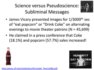 Science versus Pseudoscience:
                  Subliminal Messages
    • James Vicary presented images for 1/3000th sec
      of “eat popcorn” or “Drink Coke” on alternating
      evenings to movie theater patrons (N = 45,699)
    • He claimed in a press conference that Coke
      (18.1%) and popcorn (57.7%) sales increased!




http://plaza.ufl.edu/cyllek/docs/KCrandall_Thesis2006.pdf
 