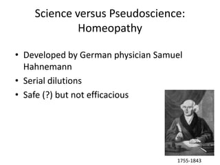 Science versus Pseudoscience:
             Homeopathy

• Developed by German physician Samuel
  Hahnemann
• Serial dilutions
• Safe (?) but not efficacious




                                    1755-1843
 