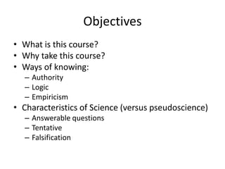 Objectives
• What is this course?
• Why take this course?
• Ways of knowing:
  – Authority
  – Logic
  – Empiricism
• Characteristics of Science (versus pseudoscience)
  – Answerable questions
  – Tentative
  – Falsification
 