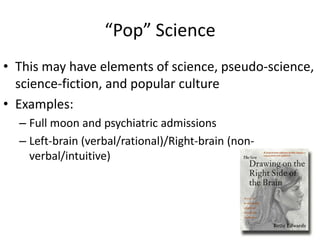 “Pop” Science
• This may have elements of science, pseudo-science,
  science-fiction, and popular culture
• Examples:
  – Full moon and psychiatric admissions
  – Left-brain (verbal/rational)/Right-brain (non-
    verbal/intuitive)
 