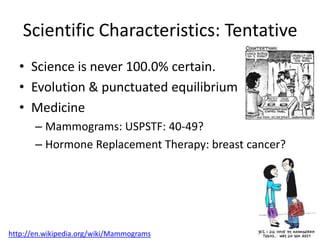 Scientific Characteristics: Tentative
  • Science is never 100.0% certain.
  • Evolution & punctuated equilibrium
  • Medicine
       – Mammograms: USPSTF: 40-49?
       – Hormone Replacement Therapy: breast cancer?




http://en.wikipedia.org/wiki/Mammograms
 