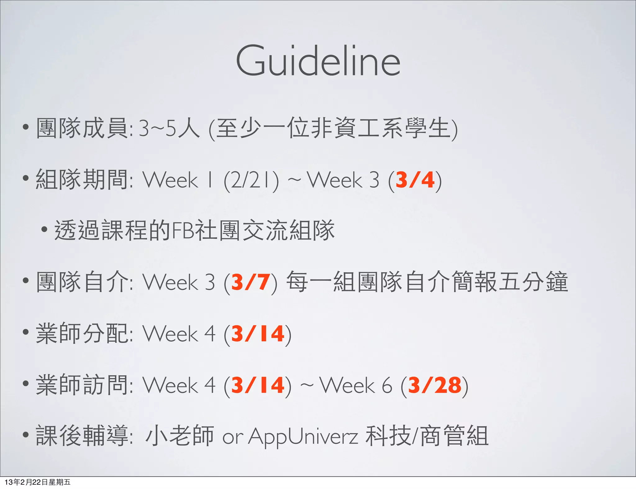 Guideline
  • 團隊成員: 3~5⼈人      (⾄至少⼀一位⾮非資⼯工系學⽣生)

  • 組隊期間:      Week 1 (2/21) ~ Week 3 (3/4)

      • 透過課程的FB社團交流組隊

  • 團隊⾃自介:     Week 3 (3/7) 每⼀一組團隊⾃自介簡報五分鐘

  • 業師分配:      Week 4 (3/14)

  • 業師訪問:      Week 4 (3/14) ~ Week 6 (3/28)

  • 課後輔導:      ⼩小⽼老師 or AppUniverz 科技/商管組
13年2月22⽇日星期五
 