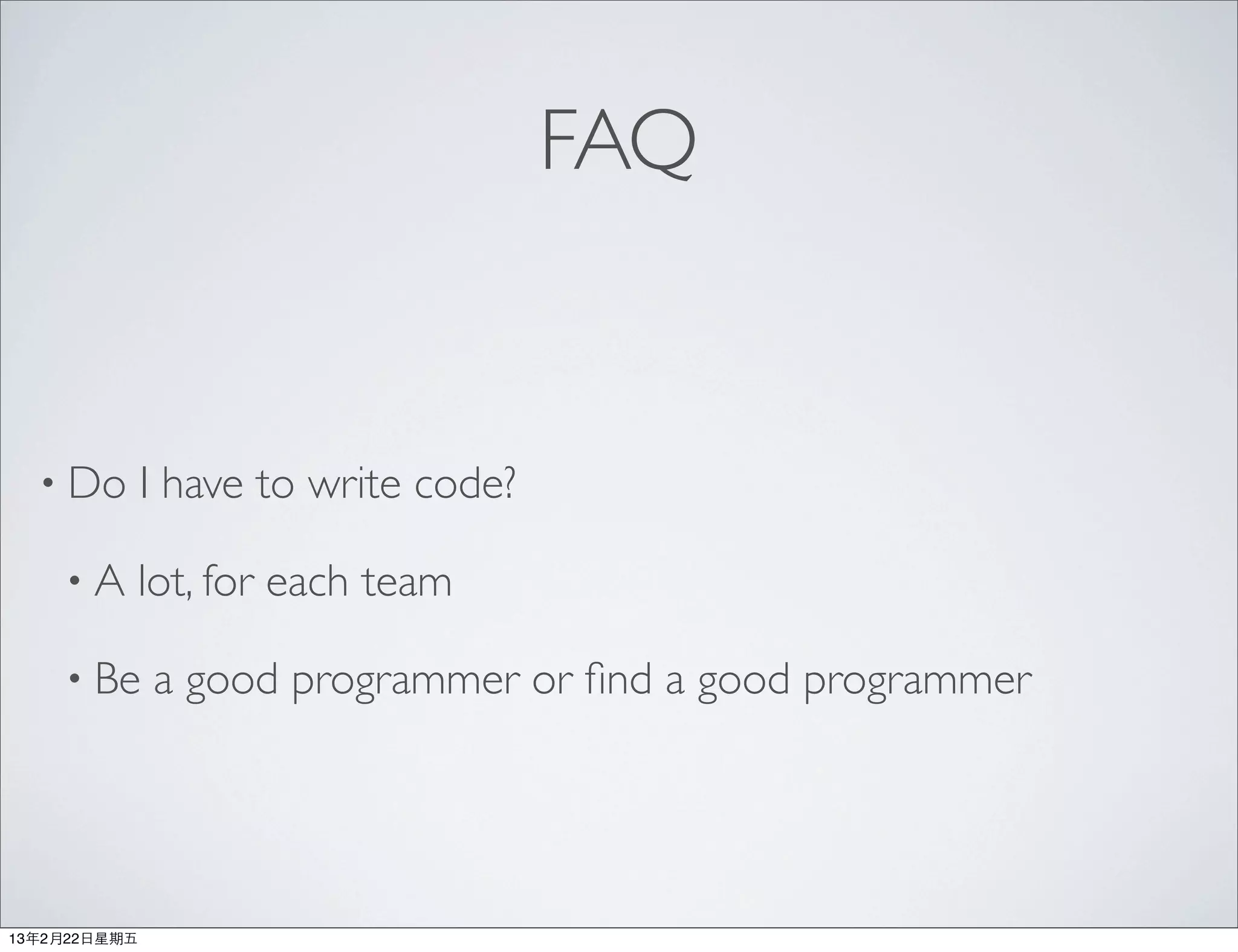 FAQ


  • Do         I have to write code?

     •A    lot, for each team

     • Be      a good programmer or ﬁnd a good programmer




13年2月22⽇日星期五
 