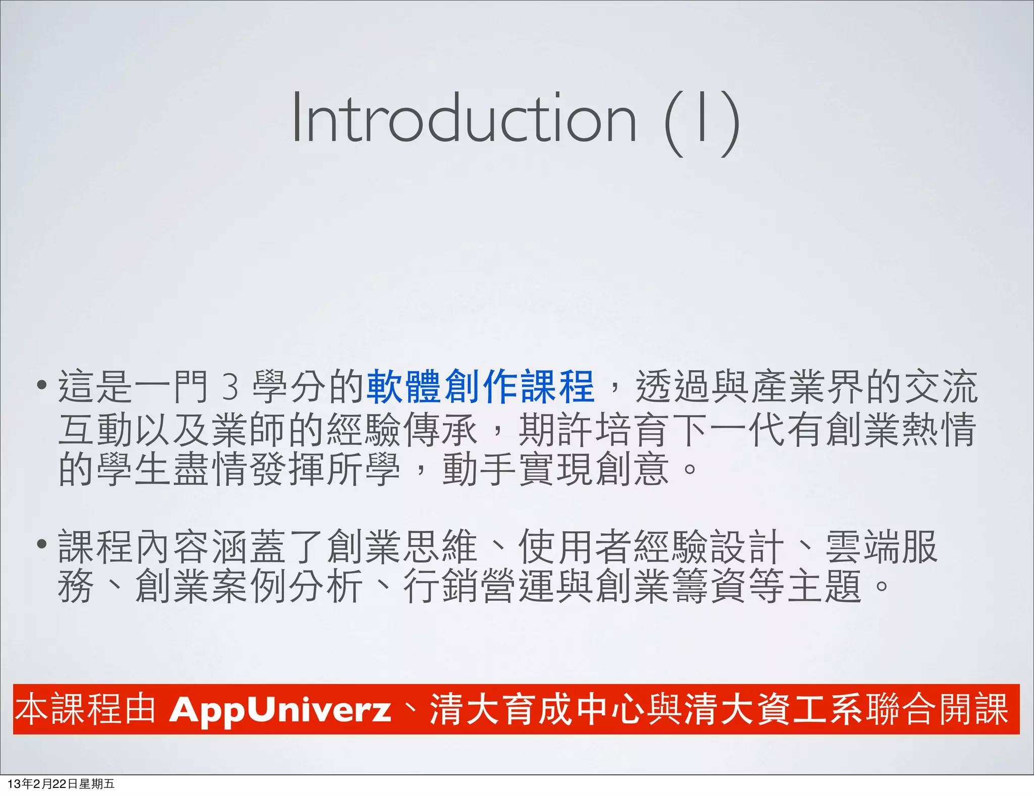 Introduction (1)


  • 這是⼀一⾨門3 學分的軟體創作課程，透過與產業界的交流
     互動以及業師的經驗傳承，期許培育下⼀一代有創業熱情
     的學⽣生盡情發揮所學，動⼿手實現創意。
  • 課程內容涵蓋了創業思維、使⽤用者經驗設計、雲端服
     務、創業案例分析、⾏行銷營運與創業籌資等主題。


本課程由 AppUniverz、清⼤大育成中⼼心與清⼤大資⼯工系聯合開課
13年2月22⽇日星期五
 