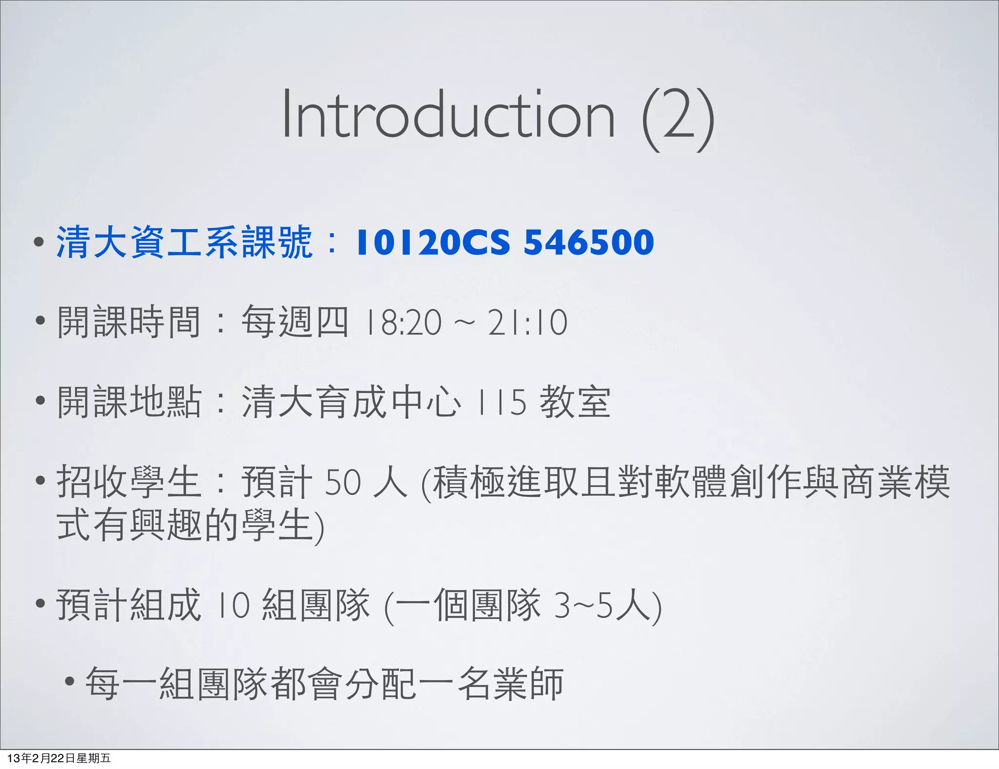 Introduction (2)
  • 清⼤大資⼯工系課號：10120CS          546500

  • 開課時間：每週四         18:20 ~ 21:10

  • 開課地點：清⼤大育成中⼼心           115 教室

  • 招收學⽣生：預計  50 ⼈人 (積極進取且對軟體創作與商業模
     式有興趣的學⽣生)

  • 預計組成       10 組團隊 (⼀一個團隊 3~5⼈人)

      • 每⼀一組團隊都會分配⼀一名業師

13年2月22⽇日星期五
 