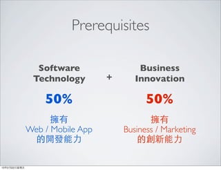 Prerequisites

                 Software                 Business
                Technology        +      Innovation

                   50%                      50%
                     擁有                      擁有
               Web / Mobile App       Business / Marketing
                的開發能⼒力                    的創新能⼒力

13年2月22⽇日星期五
 
