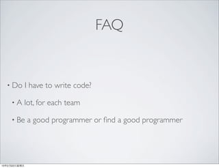 FAQ


  • Do         I have to write code?

     •A    lot, for each team

     • Be      a good programmer or ﬁnd a good programmer




13年2月22⽇日星期五
 