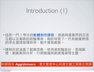 Introduction (1)


  • 這是⼀一⾨門3 學分的軟體創作課程，透過與產業界的交流
     互動以及業師的經驗傳承，期許培育下⼀一代有創業熱情
     的學⽣生盡情發揮所學，動⼿手實現創意。
  • 課程內容涵蓋了創業思維、使⽤用者經驗設計、雲端服
     務、創業案例分析、⾏行銷營運與創業籌資等主題。


本課程由 AppUniverz、清⼤大育成中⼼心與清⼤大資⼯工系聯合開課
13年2月22⽇日星期五
 