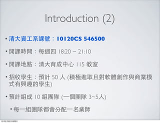 Introduction (2)
  • 清⼤大資⼯工系課號：10120CS          546500

  • 開課時間：每週四         18:20 ~ 21:10

  • 開課地點：清⼤大育成中⼼心           115 教室

  • 招收學⽣生：預計  50 ⼈人 (積極進取且對軟體創作與商業模
     式有興趣的學⽣生)

  • 預計組成       10 組團隊 (⼀一個團隊 3~5⼈人)

      • 每⼀一組團隊都會分配⼀一名業師

13年2月22⽇日星期五
 