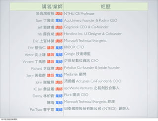 講者/業師                             經歷
                    吳尚鴻教授 講師 NTHU CS Professor
                    Sam 丁俊宏 業師 AppUniverz Founder & Podinx CEO
                     Jeff 郭建甫 講師 Gogolook CEO & Co-founder
                     hlb 薛良斌 講師 Handlino Inc. UI Designer & Cofounder
                   Eric 上官林傑 講師 Microsoft Technical Evangelist
                 Eric 蔡怡仁 講師 業師 KKBOX CTO
               Victor 沈上謙 講師 業師 Google 技術總監
               Vincent 丁禹勝 講師 業師 炘世紀數位資訊 CEO
                  Richard 李致緯 講師 Polydice Co-founder & Inside Founder
                Jserv ⿈黃敬群 講師 業師 MediaTek 顧問
                    John 謝耀輝 講師 活動通 Accupass Co-Founder & COO
                   IC Jan 詹益鑑 講師 appWorks Ventures 之初創投合夥⼈人
                  Danny 林柏蒼 業師 Plurk 噗浪 CEO
                           陳晴 業師 Microsoft Technical Evangelist 經理
                 Pat Tsao 曹平霞 業師 因泰國際股份有限公司 (INTECS)  創辦⼈人

13年2月22⽇日星期五
 