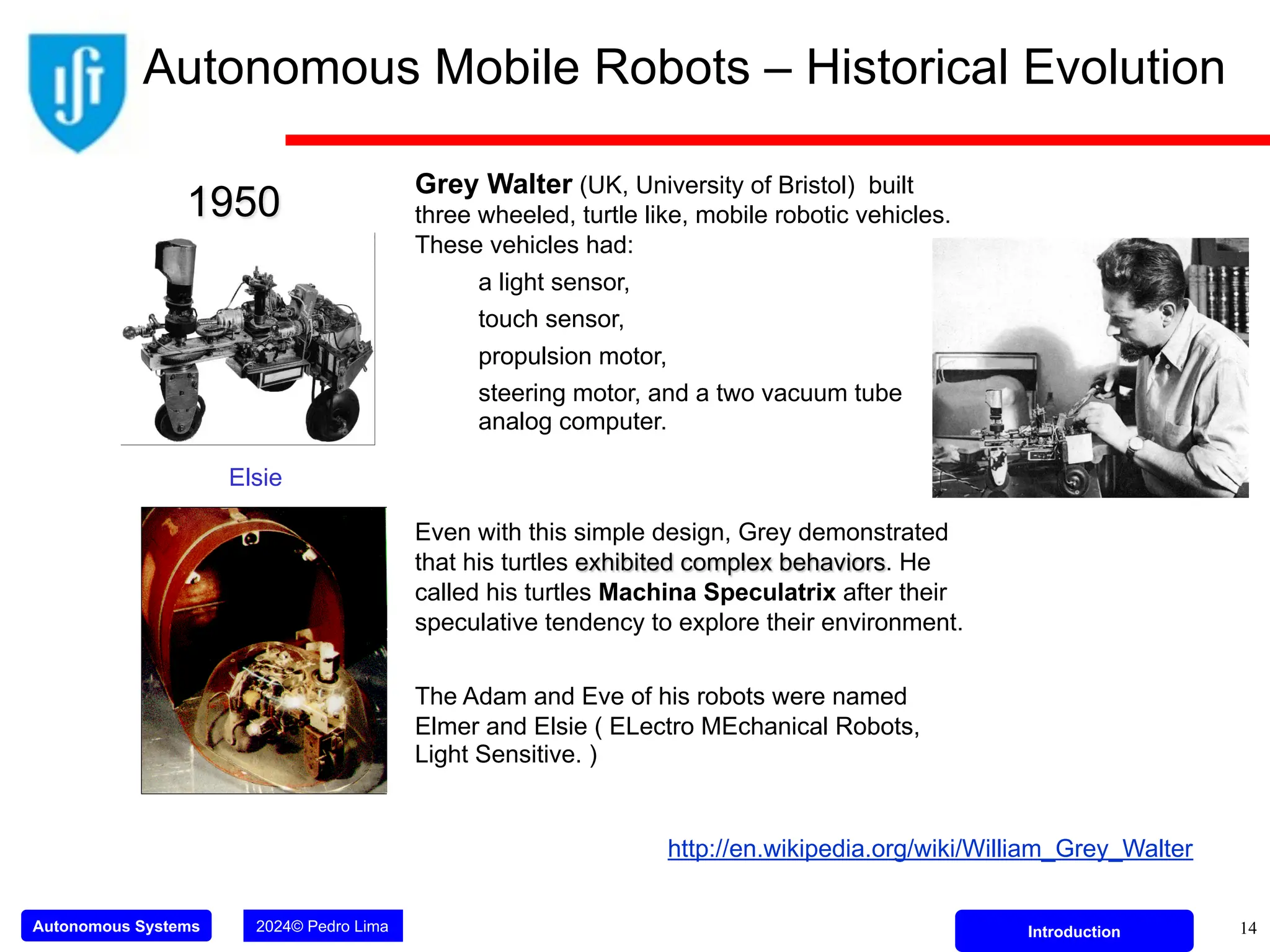 Autonomous Systems 2024© Pedro Lima Introduction
Grey Walter (UK, University of Bristol) built
three wheeled, turtle like, mobile robotic vehicles.
These vehicles had:
a light sensor,
touch sensor,
propulsion motor,
steering motor, and a two vacuum tube
analog computer.
Even with this simple design, Grey demonstrated
that his turtles exhibited complex behaviors. He
called his turtles Machina Speculatrix after their
speculative tendency to explore their environment.
The Adam and Eve of his robots were named
Elmer and Elsie ( ELectro MEchanical Robots,
Light Sensitive. )
1950
http://en.wikipedia.org/wiki/William_Grey_Walter
Elsie
14
Autonomous Mobile Robots – Historical Evolution
 