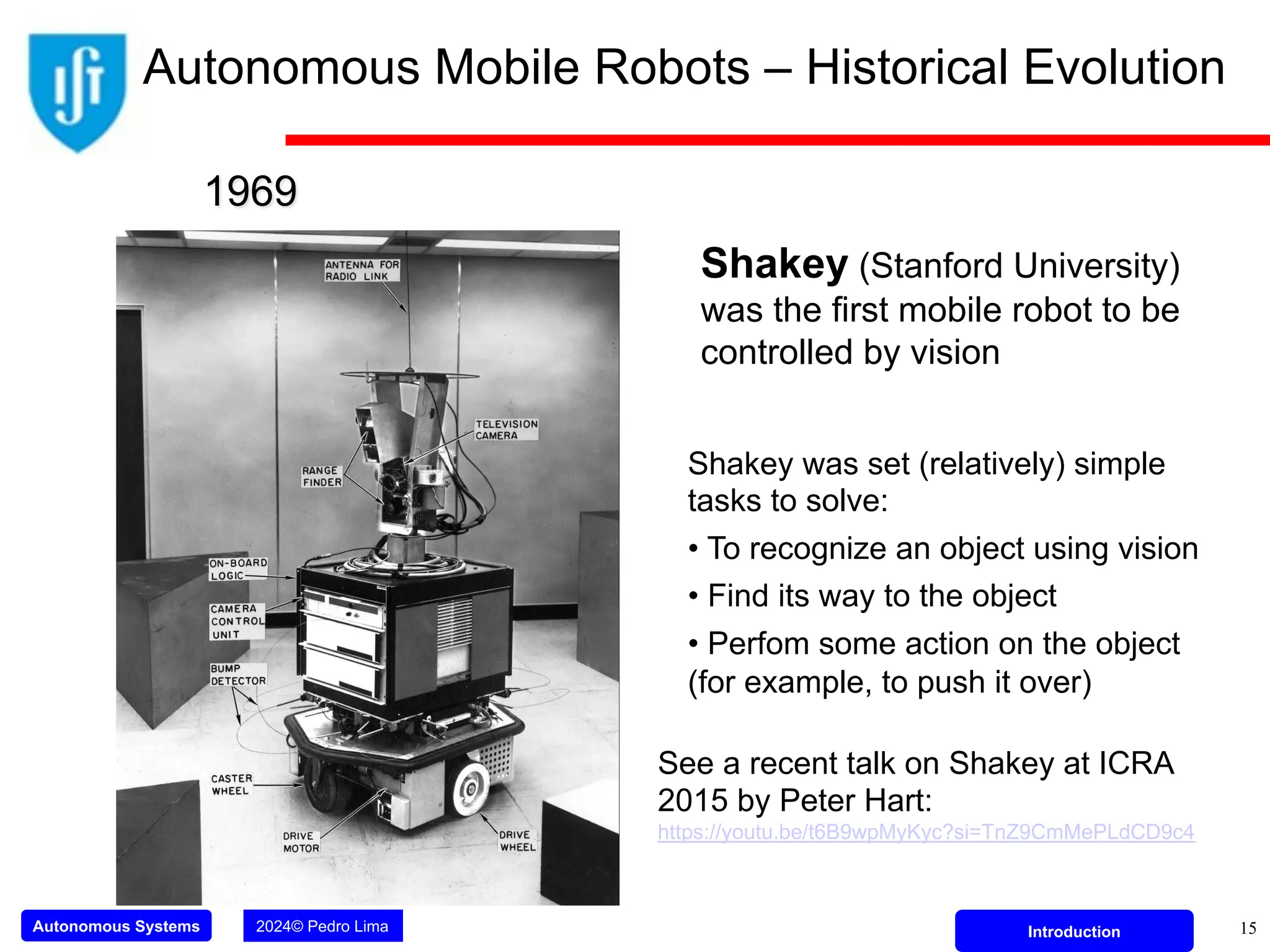 Autonomous Systems 2024© Pedro Lima Introduction
Shakey (Stanford University)
was the first mobile robot to be
controlled by vision
1969
Shakey was set (relatively) simple
tasks to solve:
• To recognize an object using vision
• Find its way to the object
• Perfom some action on the object
(for example, to push it over)
15
Autonomous Mobile Robots – Historical Evolution
See a recent talk on Shakey at ICRA
2015 by Peter Hart:
https://youtu.be/t6B9wpMyKyc?si=TnZ9CmMePLdCD9c4
 