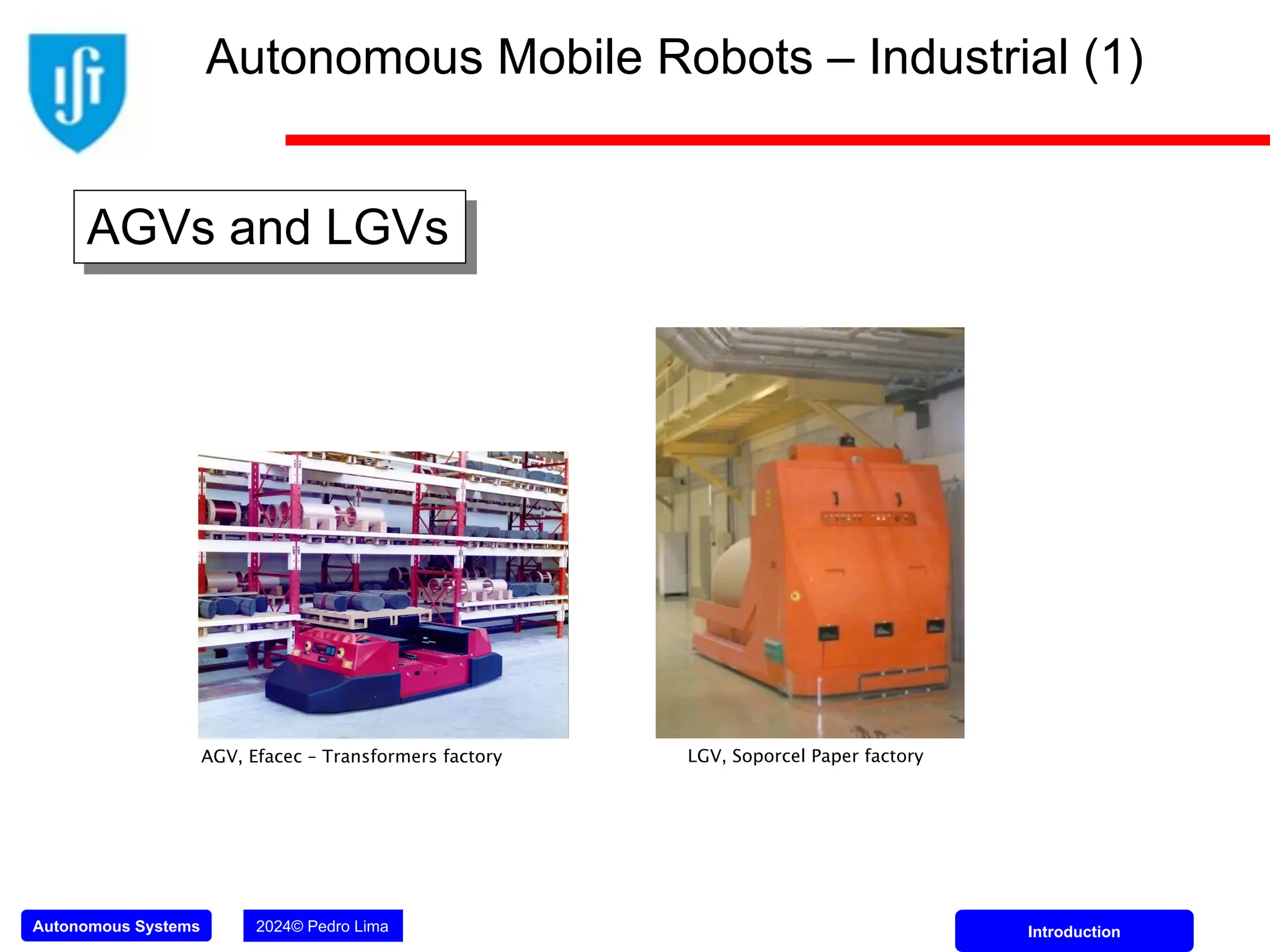 Autonomous Systems 2024© Pedro Lima Introduction
AGV, Efacec – Transformers factory LGV, Soporcel Paper factory
Autonomous Mobile Robots – Industrial (1)
AGVs and LGVs
 
