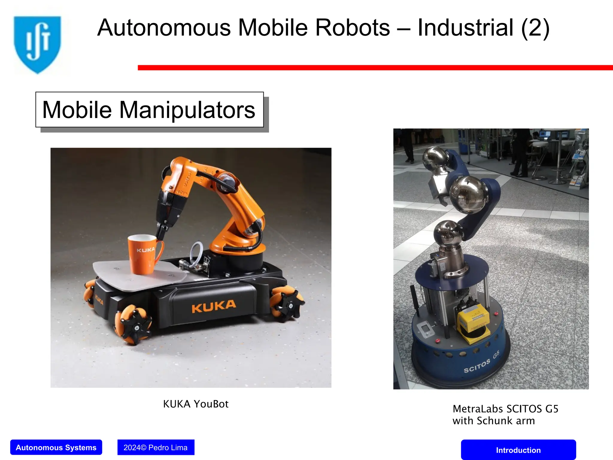 Autonomous Systems 2024© Pedro Lima Introduction
Mobile Manipulators
KUKA YouBot MetraLabs SCITOS G5
with Schunk arm
Autonomous Mobile Robots – Industrial (2)
 