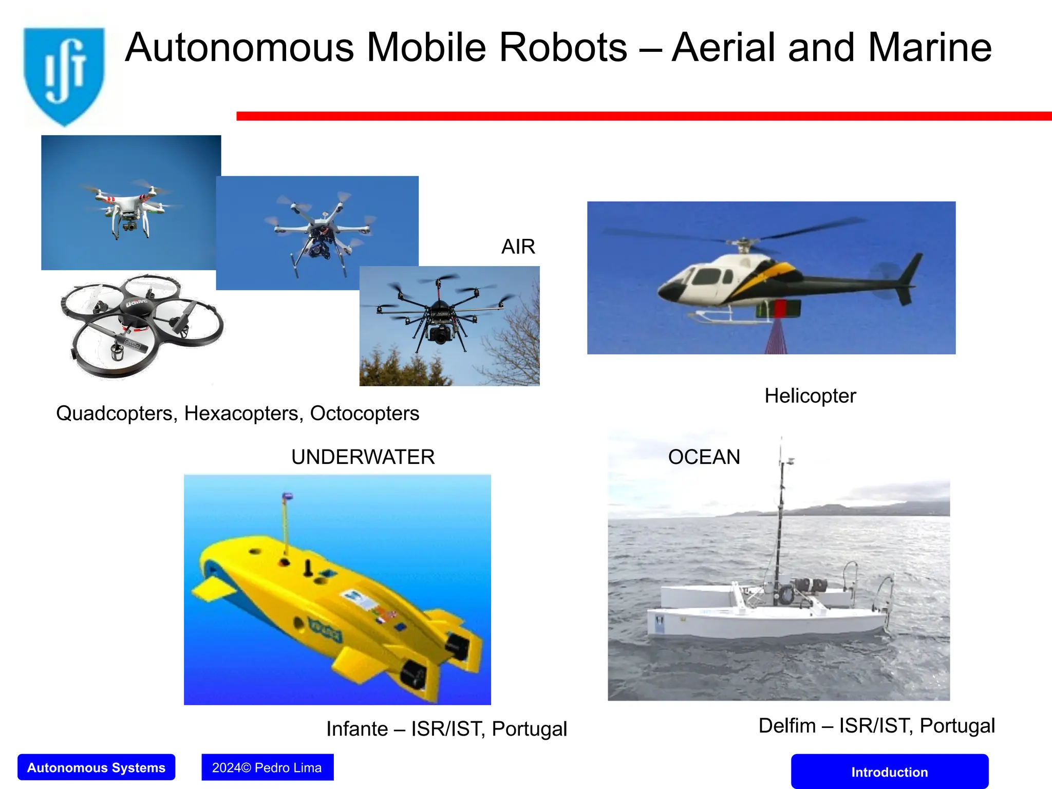 Autonomous Systems 2024© Pedro Lima Introduction
Infante – ISR/IST, Portugal
Helicopter
AIR
UNDERWATER OCEAN
Delfim – ISR/IST, Portugal
Autonomous Mobile Robots – Aerial and Marine
Quadcopters, Hexacopters, Octocopters
 