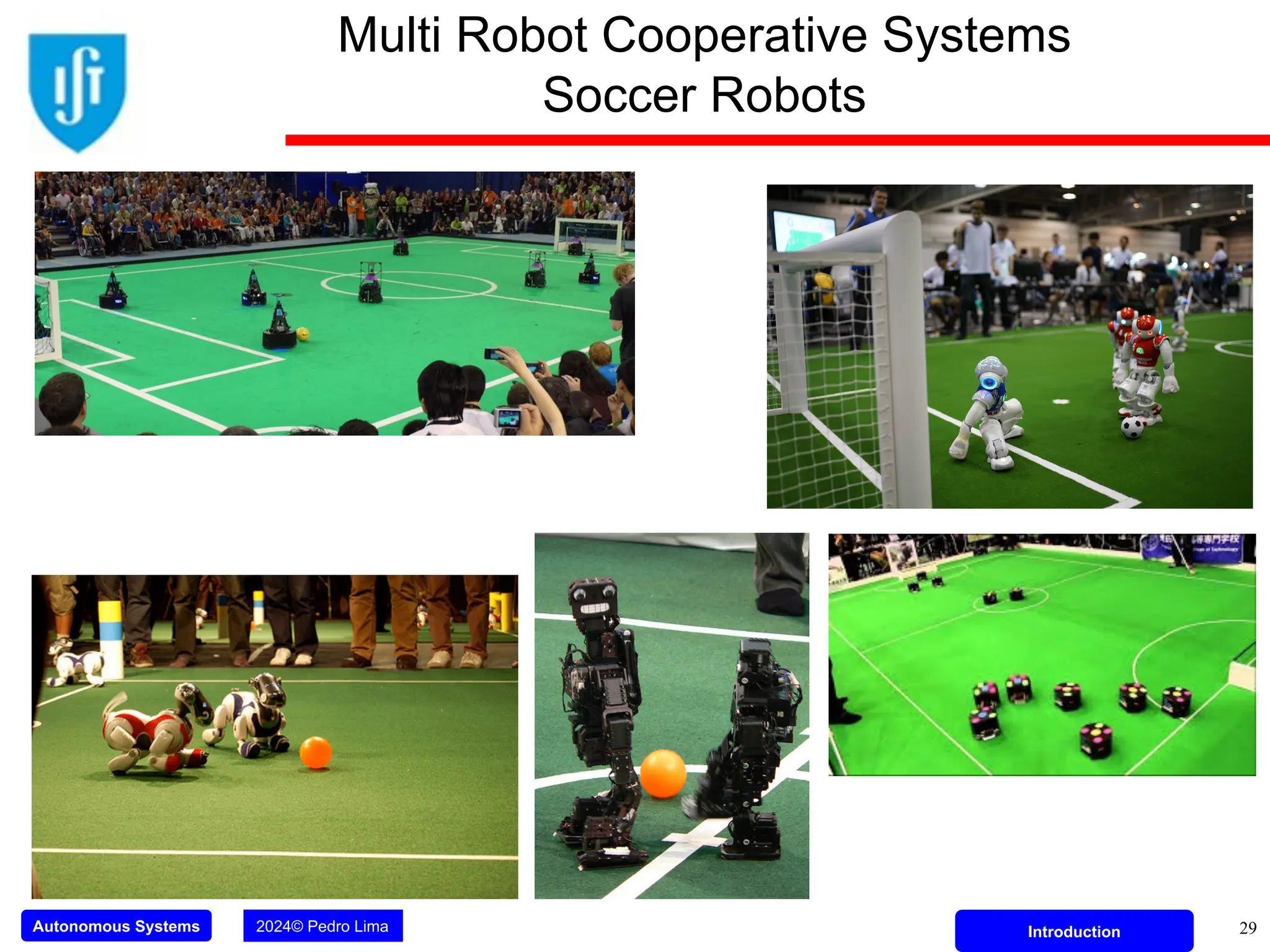 Autonomous Systems 2024© Pedro Lima Introduction 29
Multi Robot Cooperative Systems
Soccer Robots
 