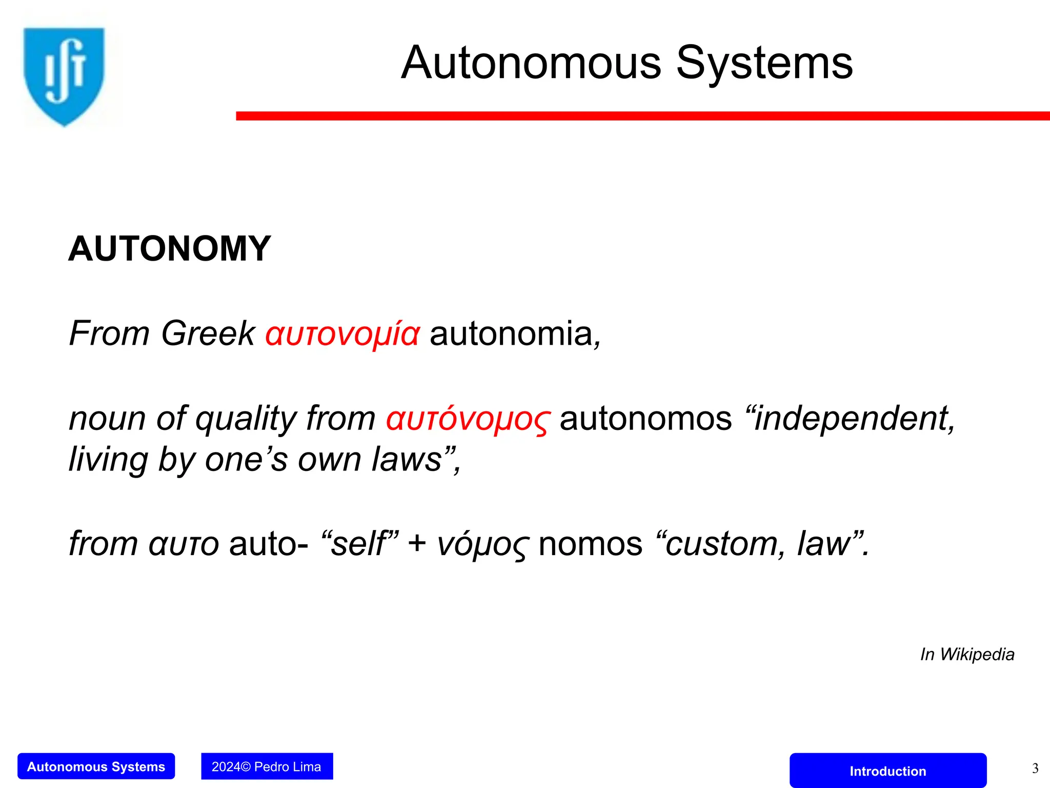 Autonomous Systems 2024© Pedro Lima Introduction
Autonomous Systems
3
AUTONOMY
From Greek αυτονομία autonomia,
noun of quality from αυτόνομος autonomos “independent,
living by one’s own laws”,
from αυτο auto- “self” + νόμος nomos “custom, law”.
In Wikipedia
 