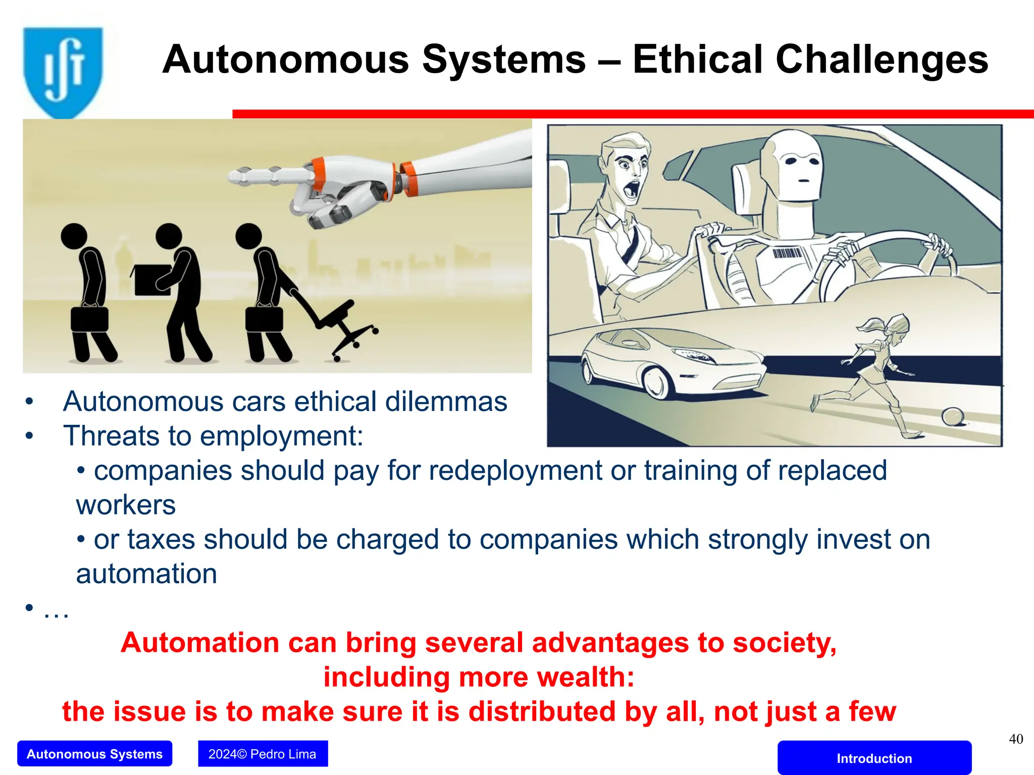 Autonomous Systems 2024© Pedro Lima Introduction
40
• Autonomous cars ethical dilemmas
• Threats to employment:
• companies should pay for redeployment or training of replaced
workers
• or taxes should be charged to companies which strongly invest on
automation
• …
Automation can bring several advantages to society,
including more wealth:
the issue is to make sure it is distributed by all, not just a few
Autonomous Systems – Ethical Challenges
 