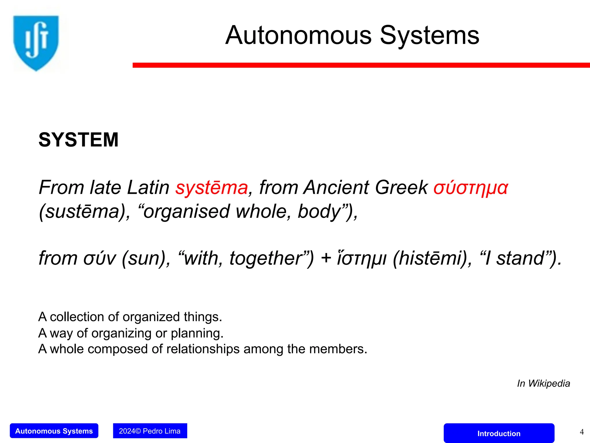 Autonomous Systems 2024© Pedro Lima Introduction
Autonomous Systems
4
SYSTEM
From late Latin systēma, from Ancient Greek σύστημα
(sustēma), “organised whole, body”),
from σύν (sun), “with, together”) + ἵστημι (histēmi), “I stand”).
A collection of organized things.
A way of organizing or planning.
A whole composed of relationships among the members.
In Wikipedia
 