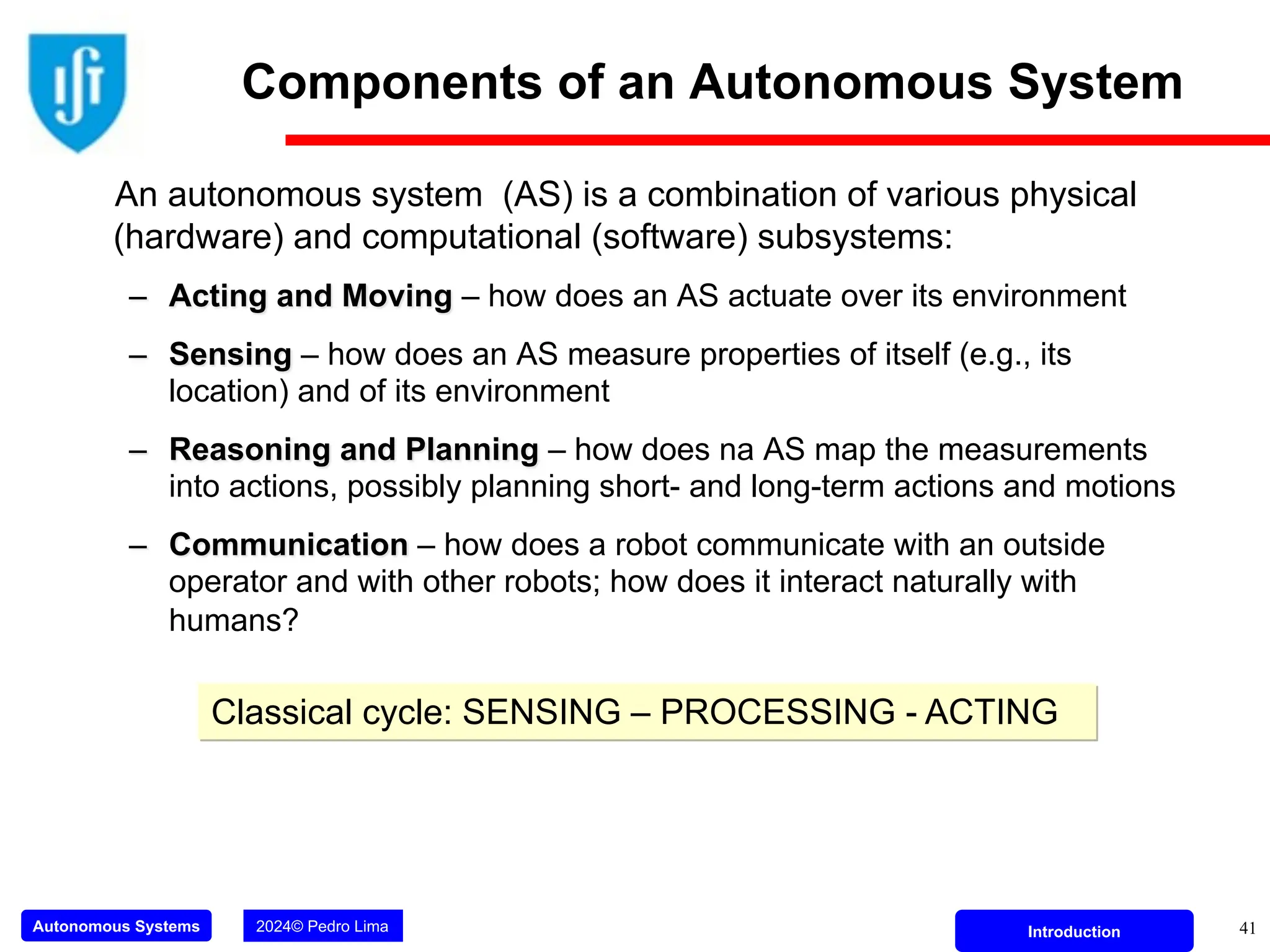 Autonomous Systems 2024© Pedro Lima Introduction
Components of an Autonomous System
An autonomous system (AS) is a combination of various physical
(hardware) and computational (software) subsystems:
– Acting and Moving – how does an AS actuate over its environment
– Sensing – how does an AS measure properties of itself (e.g., its
location) and of its environment
– Reasoning and Planning – how does na AS map the measurements
into actions, possibly planning short- and long-term actions and motions
– Communication – how does a robot communicate with an outside
operator and with other robots; how does it interact naturally with
humans?
Classical cycle: SENSING – PROCESSING - ACTING
41
 