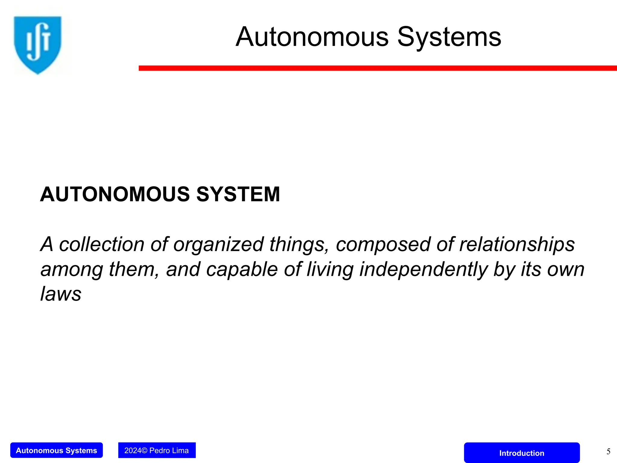 Autonomous Systems 2024© Pedro Lima Introduction
Autonomous Systems
5
AUTONOMOUS SYSTEM
A collection of organized things, composed of relationships
among them, and capable of living independently by its own
laws
 