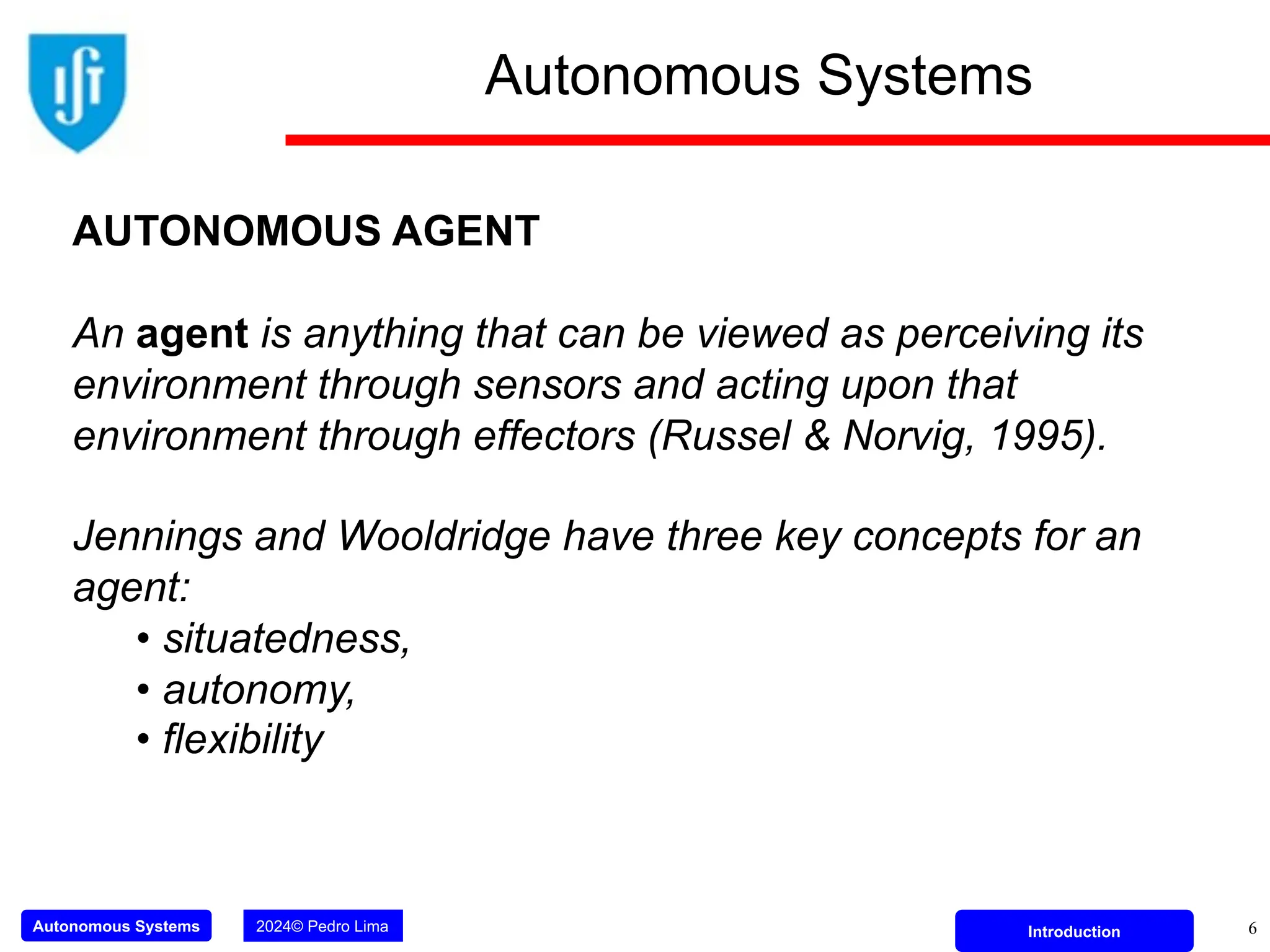 Autonomous Systems 2024© Pedro Lima Introduction
Autonomous Systems
6
AUTONOMOUS AGENT
An agent is anything that can be viewed as perceiving its
environment through sensors and acting upon that
environment through effectors (Russel & Norvig, 1995).
Jennings and Wooldridge have three key concepts for an
agent:
• situatedness,
• autonomy,
• flexibility
 