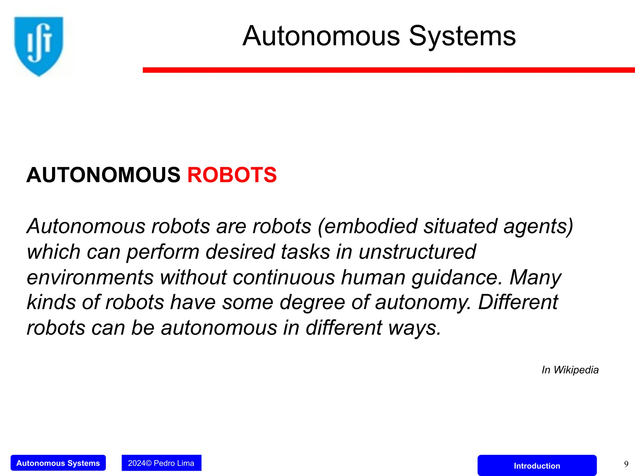 Autonomous Systems 2024© Pedro Lima Introduction 9
Autonomous Systems
AUTONOMOUS ROBOTS
Autonomous robots are robots (embodied situated agents)
which can perform desired tasks in unstructured
environments without continuous human guidance. Many
kinds of robots have some degree of autonomy. Different
robots can be autonomous in different ways.
In Wikipedia
 