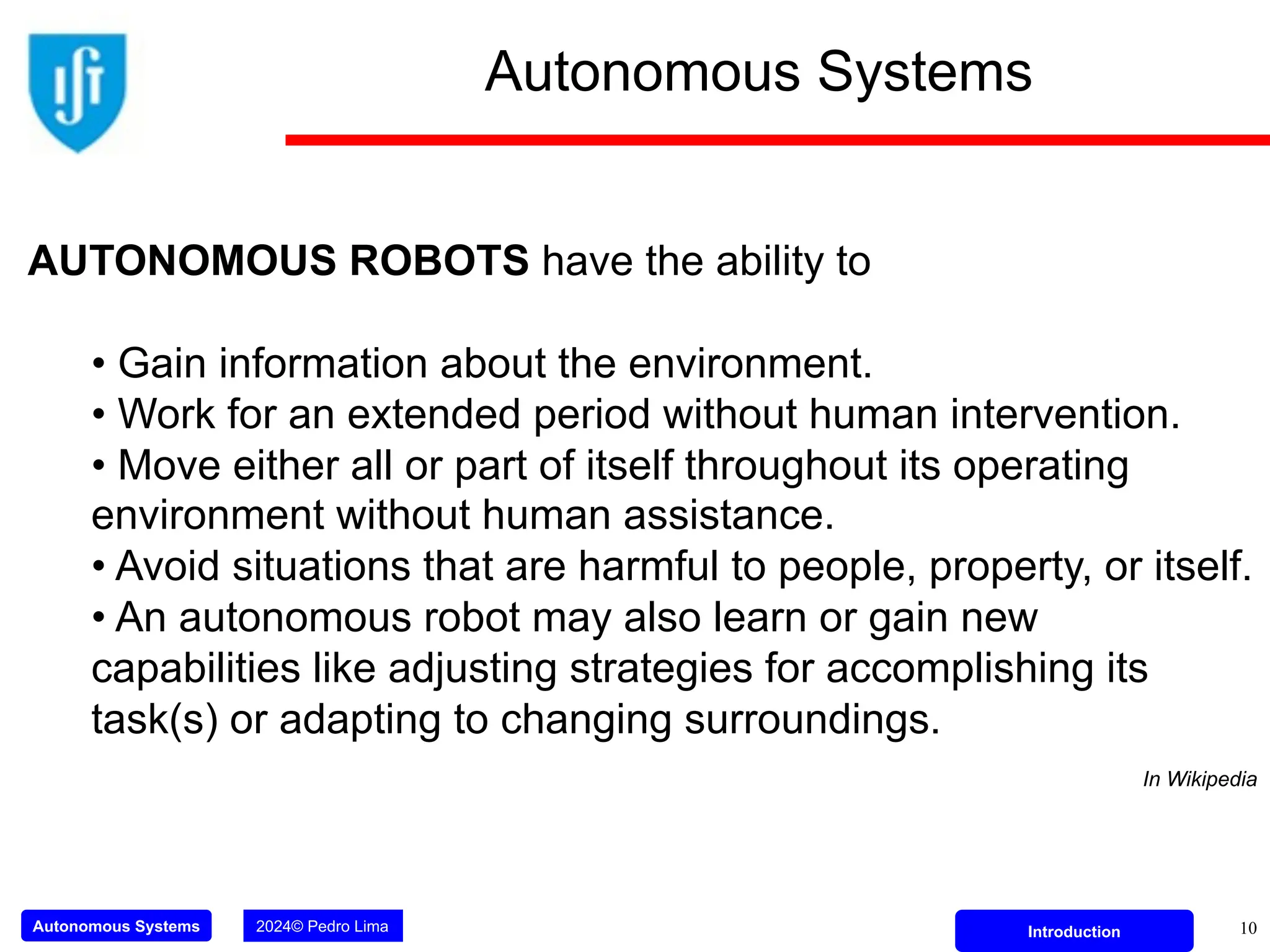 Autonomous Systems 2024© Pedro Lima Introduction 10
Autonomous Systems
AUTONOMOUS ROBOTS have the ability to
• Gain information about the environment.
• Work for an extended period without human intervention.
• Move either all or part of itself throughout its operating
environment without human assistance.
• Avoid situations that are harmful to people, property, or itself.
• An autonomous robot may also learn or gain new
capabilities like adjusting strategies for accomplishing its
task(s) or adapting to changing surroundings.
In Wikipedia
 