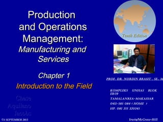 ProductionProduction
and Operationsand Operations
Management:Management:
Manufacturing andManufacturing and
ServicesServices
Chapter 1Chapter 1
Introduction to the FieldIntroduction to the Field
ChaseChase
AquilanoAquilano
JacobsJacobs
Tenth EditionTenth Edition
Irwin/McGraw-Hill©1 SEPTEMBER 2013
Prof. Dr. nurDin brasit , se., m
KomPleKs unhas bloK
eb/19
tamalanrea-maKassar
0411-585 084 ( home )
hP. 081 355 320345
 