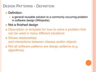 Design Patterns - DefinitionDefinition:a general reusable solution to a commonly occurring problem in software design (Wikipedia).Not a finished design Description or template for how to solve a problem that can be used in many different situationsShows relationships and interactions between classes and/or objectsNot all software patterns are design patterns (e.g. algorithms)