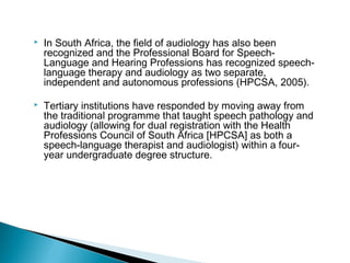  In South Africa, the field of audiology has also been
recognized and the Professional Board for Speech-
Language and Hearing Professions has recognized speech-
language therapy and audiology as two separate,
independent and autonomous professions (HPCSA, 2005).
 Tertiary institutions have responded by moving away from
the traditional programme that taught speech pathology and
audiology (allowing for dual registration with the Health
Professions Council of South Africa [HPCSA] as both a
speech-language therapist and audiologist) within a four-
year undergraduate degree structure.
 