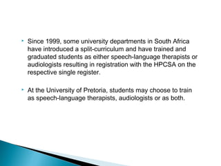  Since 1999, some university departments in South Africa
have introduced a split-curriculum and have trained and
graduated students as either speech-language therapists or
audiologists resulting in registration with the HPCSA on the
respective single register.
 At the University of Pretoria, students may choose to train
as speech-language therapists, audiologists or as both.
 