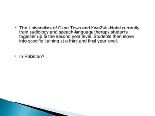  The Universities of Cape Town and KwaZulu-Natal currently
train audiology and speech-language therapy students
together up to the second year level. Students then move
into specific training at a third and final year level.
 In Pakistan?
 