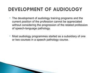  The development of audiology training programs and the
current position of the profession cannot be appreciated
without considering the progression of the related profession
of speech-language pathology.
 Most audiology programmes started as a subsidiary of one
or two courses in a speech pathology course.
 