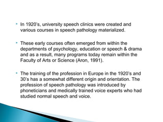  In 1920’s, university speech clinics were created and
various courses in speech pathology materialized.
 These early courses often emerged from within the
departments of psychology, education or speech & drama
and as a result, many programs today remain within the
Faculty of Arts or Science (Aron, 1991).
 The training of the profession in Europe in the 1920’s and
30’s has a somewhat different origin and orientation. The
profession of speech pathology was introduced by
phoneticians and medically trained voice experts who had
studied normal speech and voice.
 