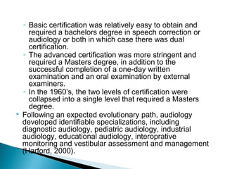◦ Basic certification was relatively easy to obtain and
required a bachelors degree in speech correction or
audiology or both in which case there was dual
certification.
◦ The advanced certification was more stringent and
required a Masters degree, in addition to the
successful completion of a one-day written
examination and an oral examination by external
examiners.
◦ In the 1960’s, the two levels of certification were
collapsed into a single level that required a Masters
degree.
 Following an expected evolutionary path, audiology
developed identifiable specializations, including
diagnostic audiology, pediatric audiology, industrial
audiology, educational audiology, interoprative
monitoring and vestibular assessment and management
(Harford, 2000).
 